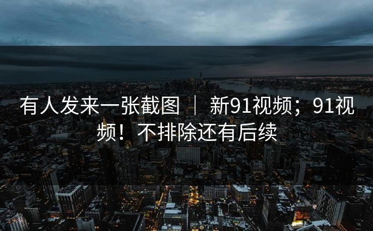 有人发来一张截图 ｜ 新91视频；91视频！不排除还有后续