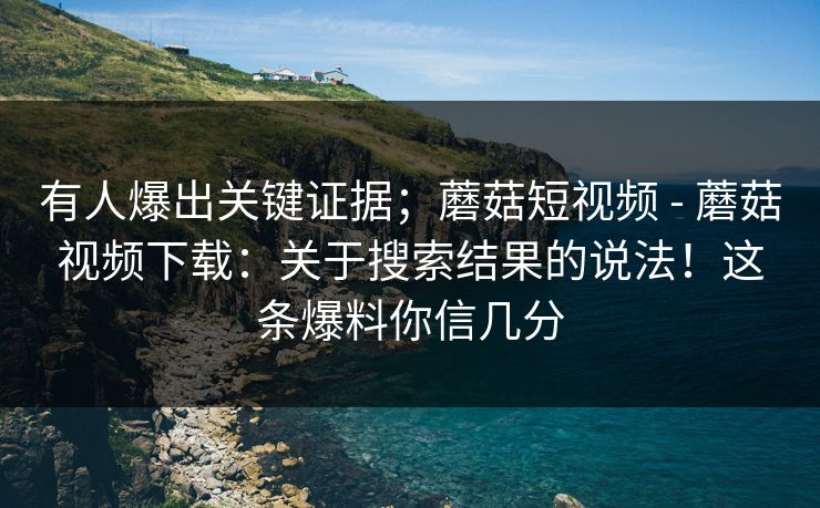 有人爆出关键证据；蘑菇短视频 - 蘑菇视频下载：关于搜索结果的说法！这条爆料你信几分