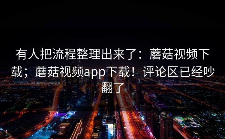 有人把流程整理出来了：蘑菇视频下载；蘑菇视频app下载！评论区已经吵翻了