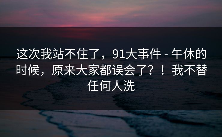 这次我站不住了，91大事件 - 午休的时候，原来大家都误会了？！我不替任何人洗