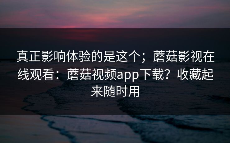 真正影响体验的是这个;蘑菇影视在线观看:蘑菇视频app下载?收藏起来随时用 真正影响体验的是这个;蘑菇影视在线观看:蘑菇视频app下载?收藏起来随时用