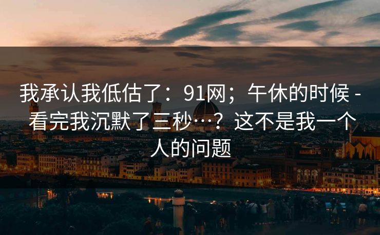 我承认我低估了：91网；午休的时候 - 看完我沉默了三秒…？这不是我一个人的问题