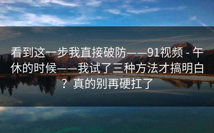 看到这一步我直接破防——91视频 - 午休的时候——我试了三种方法才搞明白？真的别再硬扛了