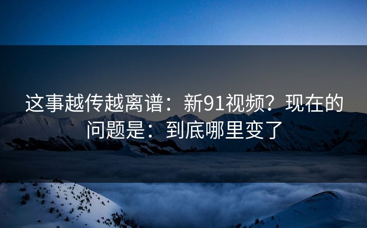 这事越传越离谱：新91视频？现在的问题是：到底哪里变了
