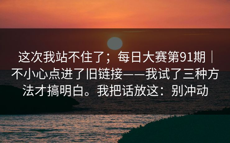 这次我站不住了；每日大赛第91期｜不小心点进了旧链接——我试了三种方法才搞明白。我把话放这：别冲动