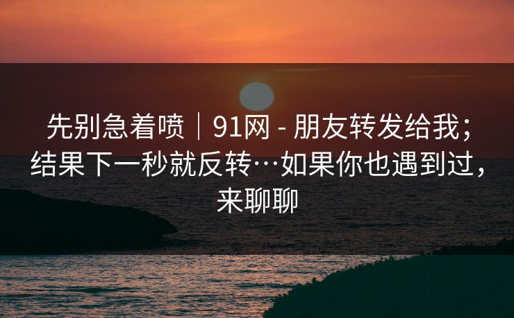 先别急着喷｜91网 - 朋友转发给我；结果下一秒就反转…如果你也遇到过，来聊聊