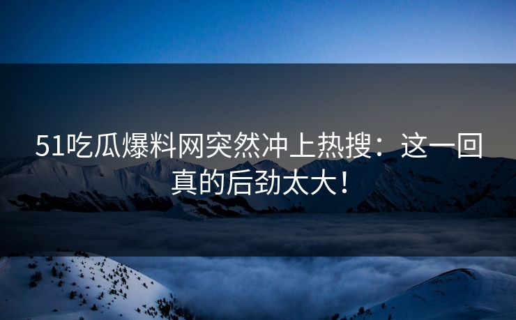 51吃瓜爆料网突然冲上热搜：这一回真的后劲太大！