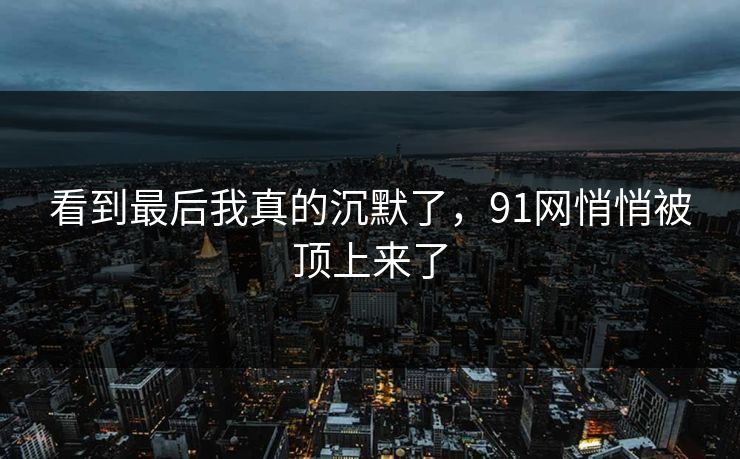 看到最后我真的沉默了，91网悄悄被顶上来了