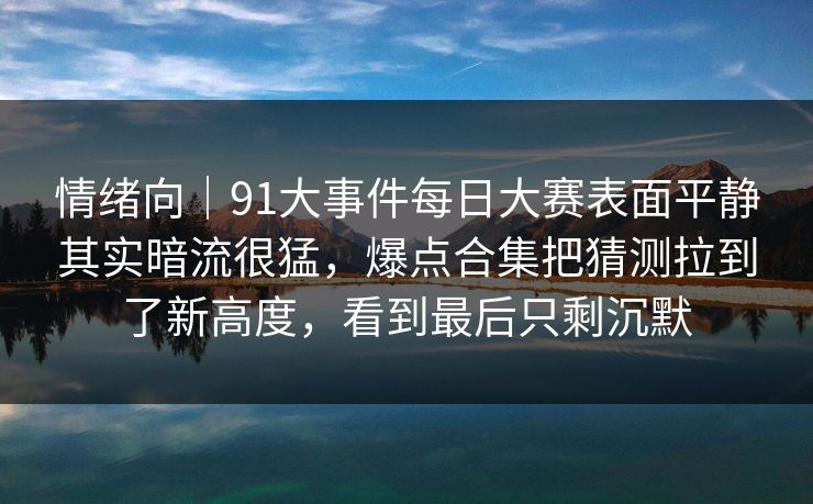 情绪向｜91大事件每日大赛表面平静其实暗流很猛，爆点合集把猜测拉到了新高度，看到最后只剩沉默