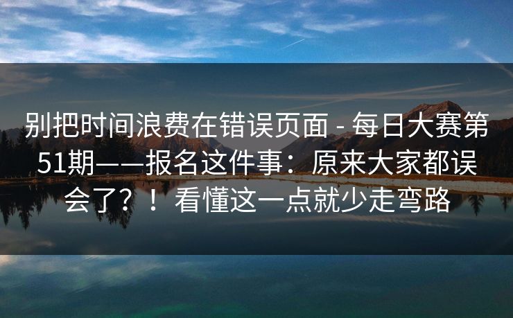别把时间浪费在错误页面 - 每日大赛第51期——报名这件事:原来大家都误会了?!看懂这一点就少走弯路 别把时间浪费在错误页面 - 每日大赛第51期——报名这件事:原来大家都误会了?!看懂这一点就少走弯路