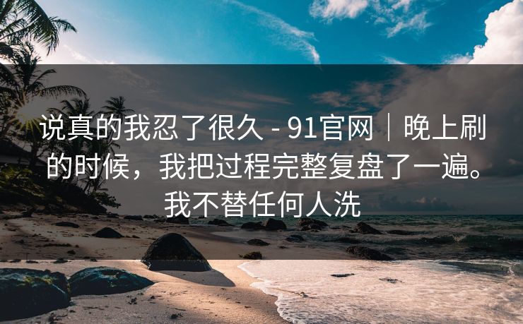 说真的我忍了很久 - 91官网｜晚上刷的时候，我把过程完整复盘了一遍。我不替任何人洗