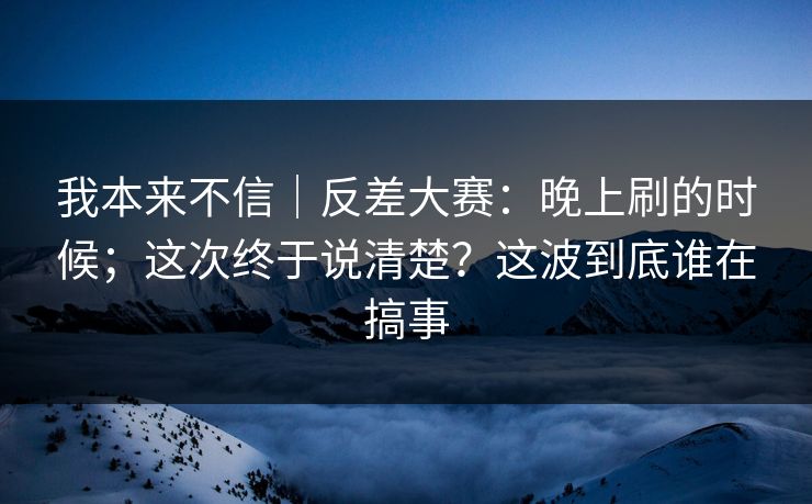 我本来不信|反差大赛:晚上刷的时候;这次终于说清楚?这波到底谁在搞事 我本来不信|反差大赛:晚上刷的时候;这次终于说清楚?这波到底谁在搞事