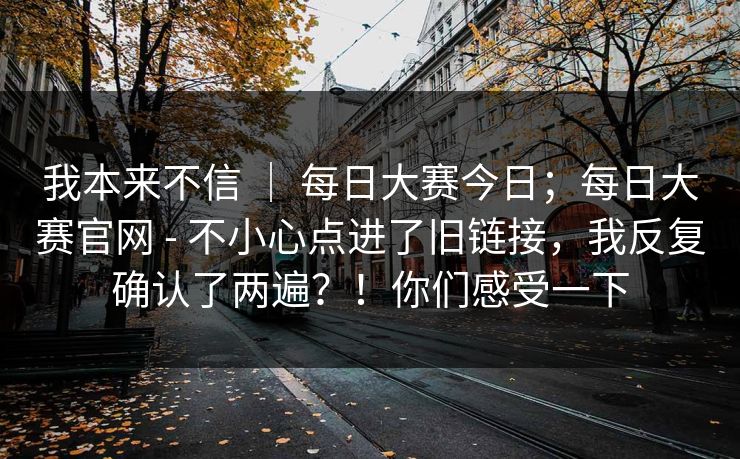 我本来不信 | 每日大赛今日;每日大赛官网 - 不小心点进了旧链接,我反复确认了两遍?!你们感受一下 我本来不信 | 每日大赛今日;每日大赛官网 - 不小心点进了旧链接,我反复确认了两遍?!你们感受一下