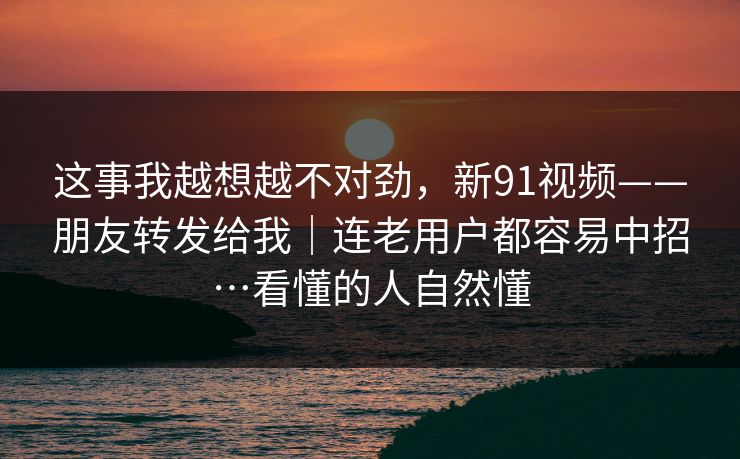 这事我越想越不对劲,新91视频——朋友转发给我|连老用户都容易中招…看懂的人自然懂 这事我越想越不对劲,新91视频——朋友转发给我|连老用户都容易中招…看懂的人自然懂