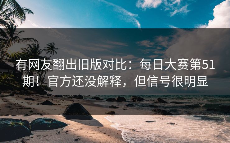有网友翻出旧版对比：每日大赛第51期！官方还没解释，但信号很明显
