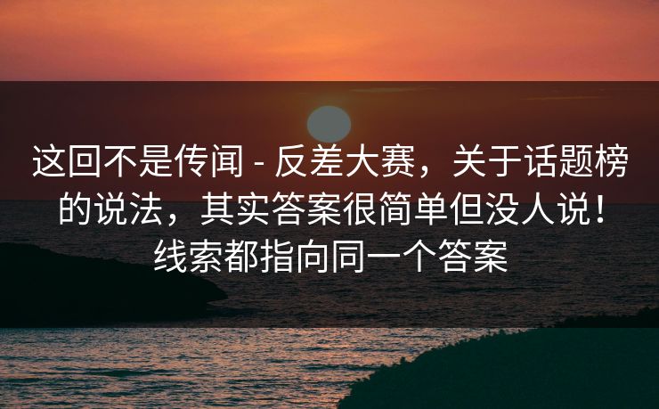 这回不是传闻 - 反差大赛,关于话题榜的说法,其实答案很简单但没人说!线索都指向同一个答案 这回不是传闻 - 反差大赛,关于话题榜的说法,其实答案很简单但没人说!线索都指向同一个答案