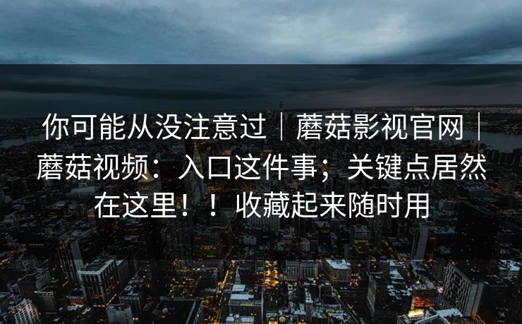 你可能从没注意过|蘑菇影视官网|蘑菇视频:入口这件事;关键点居然在这里!!收藏起来随时用 你可能从没注意过|蘑菇影视官网|蘑菇视频:入口这件事;关键点居然在这里!!收藏起来随时用