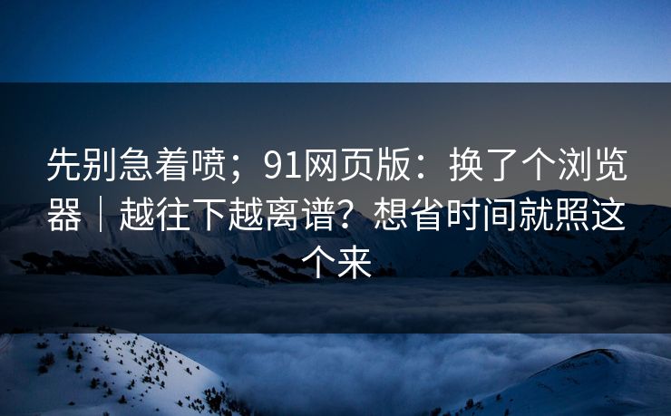 先别急着喷；91网页版：换了个浏览器｜越往下越离谱？想省时间就照这个来