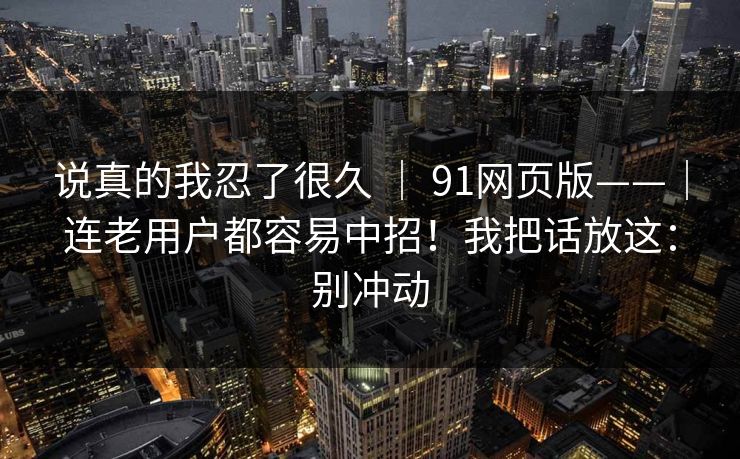 说真的我忍了很久 ｜ 91网页版——｜连老用户都容易中招！我把话放这：别冲动