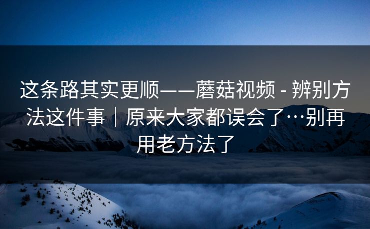 这条路其实更顺——蘑菇视频 - 辨别方法这件事｜原来大家都误会了…别再用老方法了