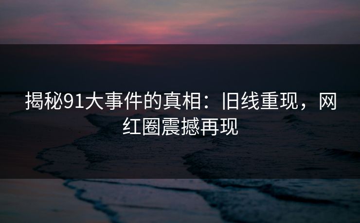 揭秘91大事件的真相:旧线重现,网红圈震撼再现 揭秘91大事件的真相:旧线重现,网红圈震撼再现